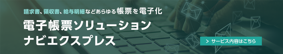 請求書、領収書、給与明細などあらゆる帳票を電子化 電子帳票ソリューション ナビエクスプレス サービス内容はこちら